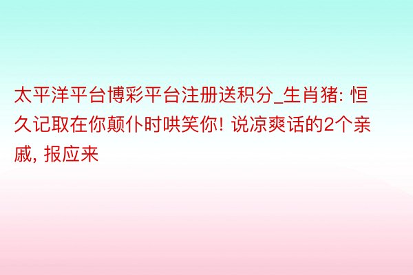 太平洋平台博彩平台注册送积分_生肖猪: 恒久记取在你颠仆时哄笑你! 说凉爽话的2个亲戚, 报应来