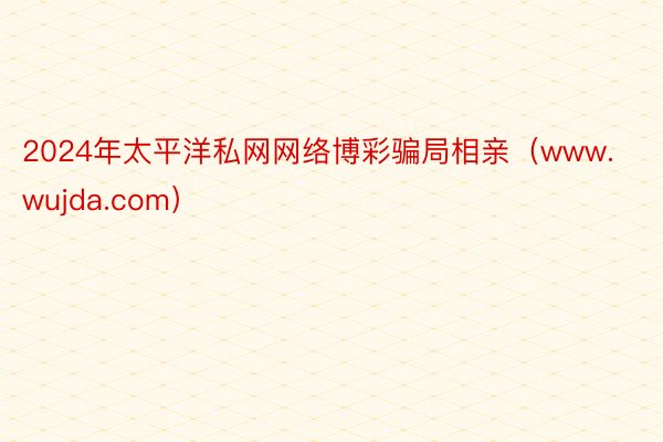 2024年太平洋私网网络博彩骗局相亲（www.wujda.com）