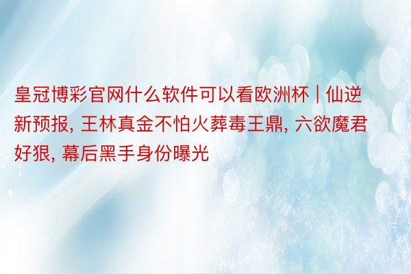 皇冠博彩官网什么软件可以看欧洲杯 | 仙逆新预报, 王林真金不怕火葬毒王鼎, 六欲魔君好狠, 幕后黑手身份曝光