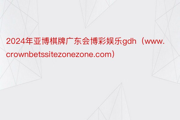 2024年亚博棋牌广东会博彩娱乐gdh（www.crownbetssitezonezone.com）