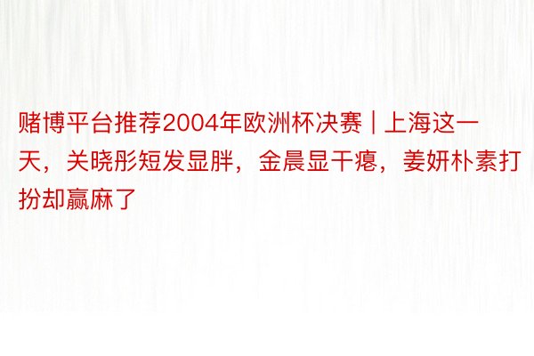 赌博平台推荐2004年欧洲杯决赛 | 上海这一天，关晓彤短发显胖，金晨显干瘪，姜妍朴素打扮却赢麻了