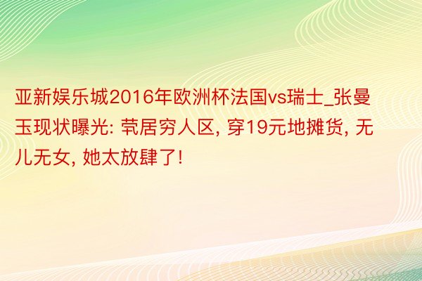 亚新娱乐城2016年欧洲杯法国vs瑞士_张曼玉现状曝光: 茕居穷人区, 穿19元地摊货, 无儿无女, 她太放肆了!