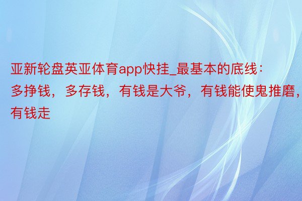 亚新轮盘英亚体育app快挂_最基本的底线：多挣钱，多存钱，有钱是大爷，有钱能使鬼推磨，有钱走