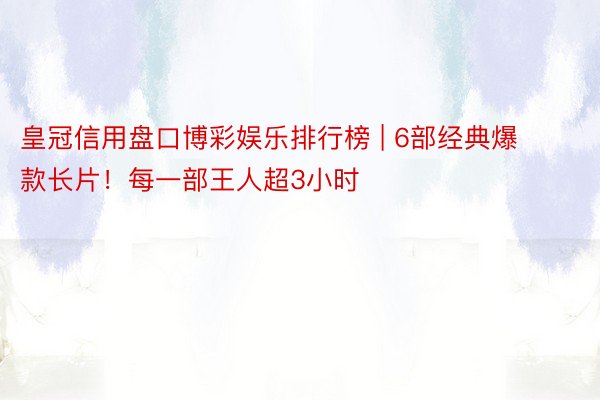 皇冠信用盘口博彩娱乐排行榜 | 6部经典爆款长片！每一部王人超3小时