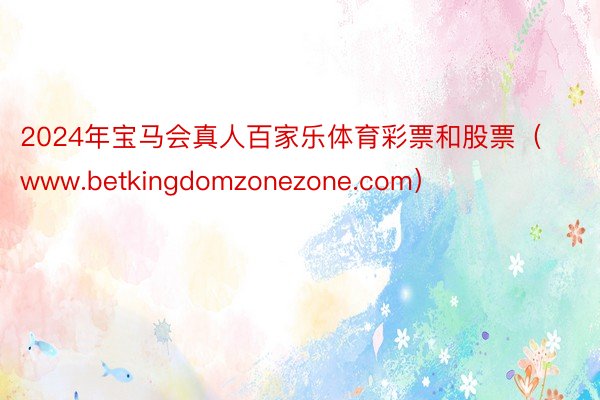 2024年宝马会真人百家乐体育彩票和股票（www.betkingdomzonezone.com）