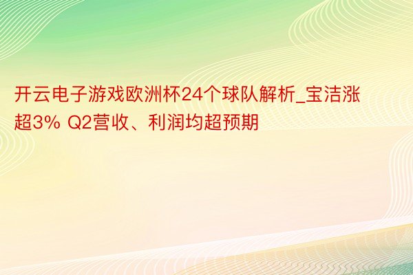 开云电子游戏欧洲杯24个球队解析_宝洁涨超3% Q2营收、利润均超预期