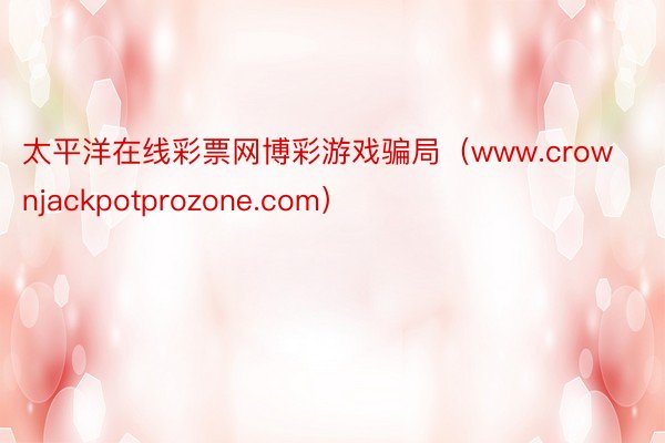 太平洋在线彩票网博彩游戏骗局（www.crownjackpotprozone.com）