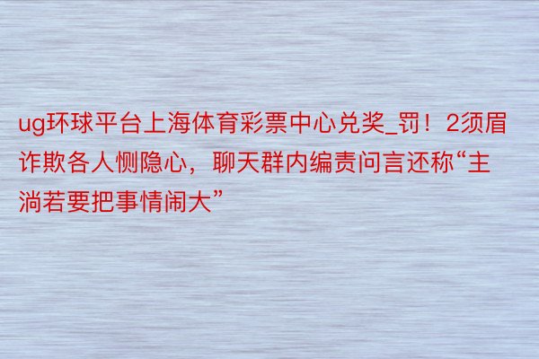 ug环球平台上海体育彩票中心兑奖_罚!2须眉诈欺各人恻隐心,聊天群内编责问言还称“主淌若要把事情闹大”