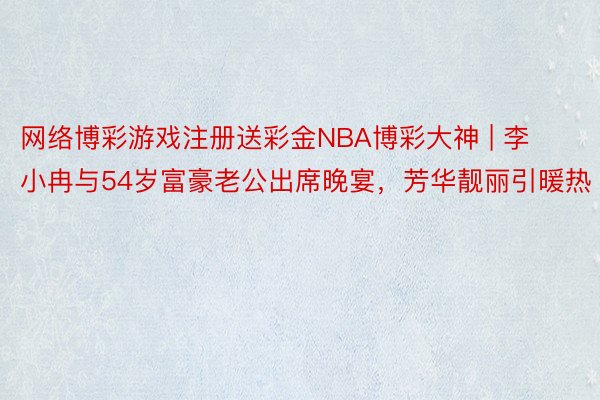 网络博彩游戏注册送彩金NBA博彩大神 | 李小冉与54岁富豪老公出席晚宴，芳华靓丽引暖热