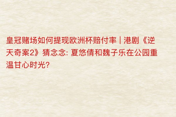 皇冠赌场如何提现欧洲杯赔付率 | 港剧《逆天奇案2》猜念念: 夏悠倩和魏子乐在公园重温甘心时光?