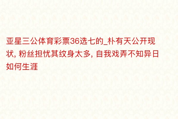 亚星三公体育彩票36选七的_朴有天公开现状, 粉丝担忧其纹身太多, 自我戏弄不知异日如何生涯