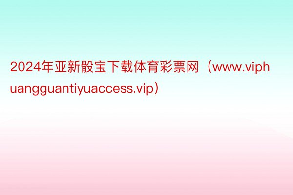 2024年亚新骰宝下载体育彩票网（www.viphuangguantiyuaccess.vip）