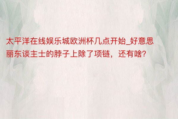 太平洋在线娱乐城欧洲杯几点开始_好意思丽东谈主士的脖子上除了项链，还有啥？