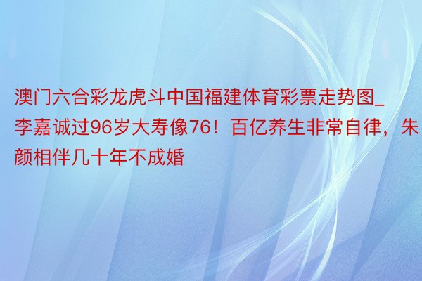 澳门六合彩龙虎斗中国福建体育彩票走势图_李嘉诚过96岁大寿像76！百亿养生非常自律，朱颜相伴几十年不成婚