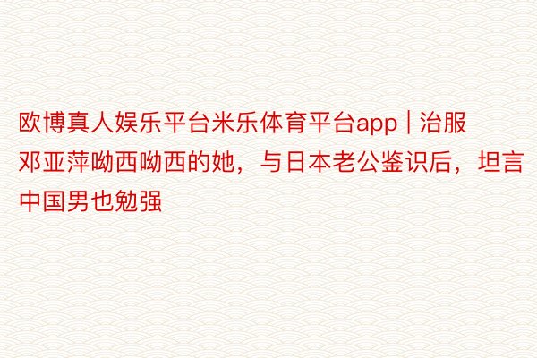 欧博真人娱乐平台米乐体育平台app | 治服邓亚萍呦西呦西的她，与日本老公鉴识后，坦言中国男也勉强