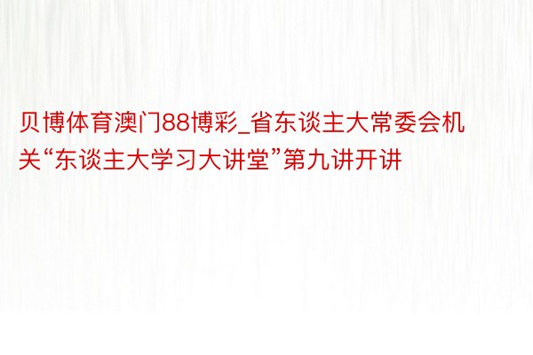 贝博体育澳门88博彩_省东谈主大常委会机关“东谈主大学习大讲堂”第九讲开讲