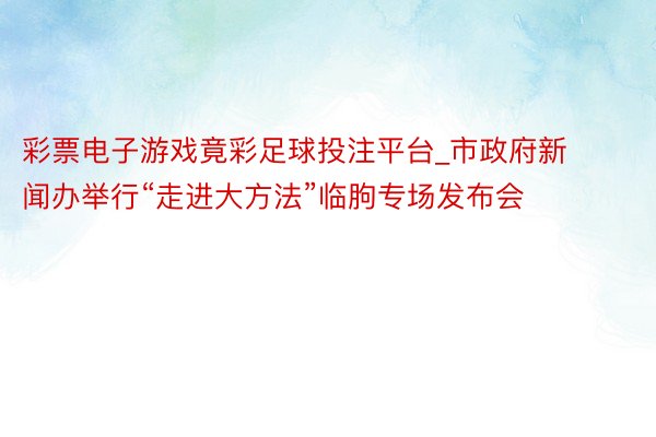 彩票电子游戏竟彩足球投注平台_市政府新闻办举行“走进大方法”临朐专场发布会