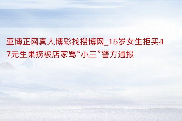 亚博正网真人博彩找搜博网_15岁女生拒买47元生果捞被店家骂“小三”警方通报