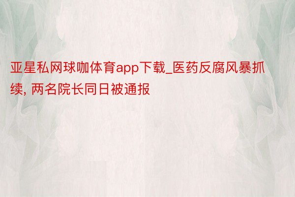 亚星私网球咖体育app下载_医药反腐风暴抓续, 两名院长同日被通报