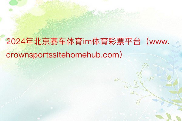 2024年北京赛车体育im体育彩票平台（www.crownsportssitehomehub.com）