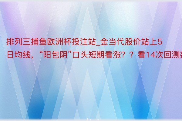 排列三捕鱼欧洲杯投注站_金当代股价站上5日均线，“阳包阴”口头短期看涨？？看14次回测数据