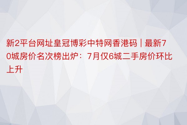 新2平台网址皇冠博彩中特网香港码 | 最新70城房价名次榜出炉：7月仅6城二手房价环比上升