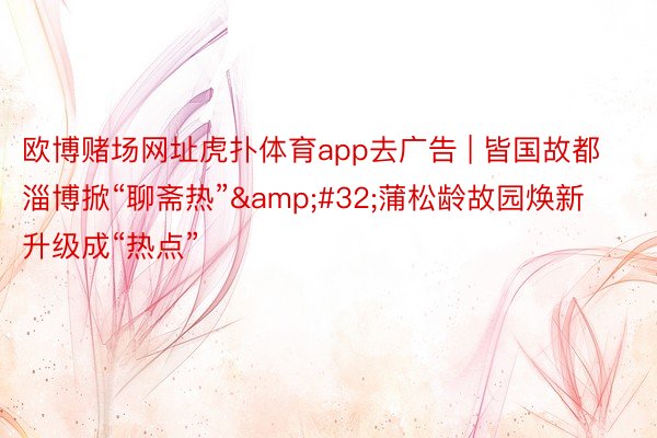欧博赌场网址虎扑体育app去广告 | 皆国故都淄博掀“聊斋热”&#32;蒲松龄故园焕新升级成“热点”