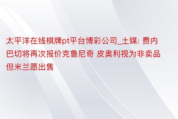 太平洋在线棋牌pt平台博彩公司_土媒: 费内巴切将再次报价克鲁尼奇 皮奥利视为非卖品但米兰愿出售