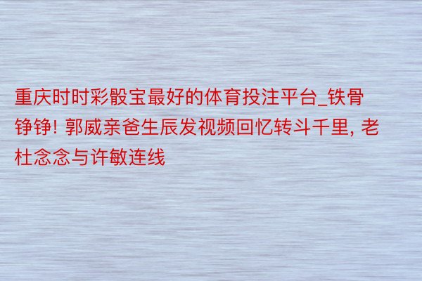 重庆时时彩骰宝最好的体育投注平台_铁骨铮铮! 郭威亲爸生辰发视频回忆转斗千里, 老杜念念与许敏连线