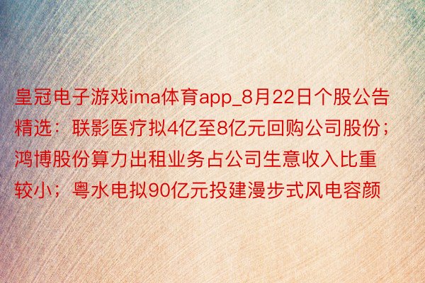 皇冠电子游戏ima体育app_8月22日个股公告精选：联影医疗拟4亿至8亿元回购公司股份；鸿博股份算力出租业务占公司生意收入比重较小；粤水电拟90亿元投建漫步式风电容颜