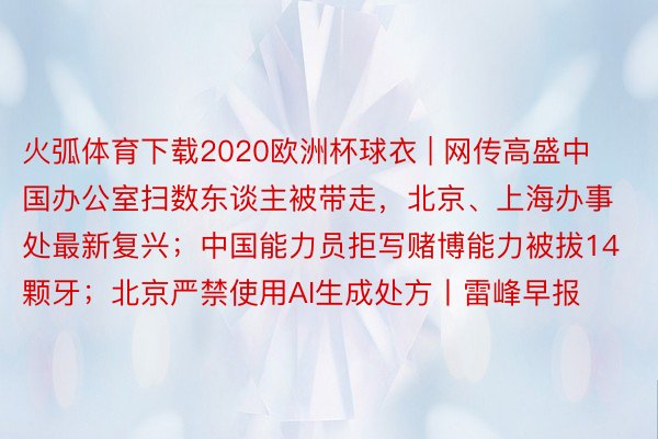 火弧体育下载2020欧洲杯球衣 | 网传高盛中国办公室扫数东谈主被带走，北京、上海办事处最新复兴；中国能力员拒写赌博能力被拔14颗牙；北京严禁使用AI生成处方丨雷峰早报