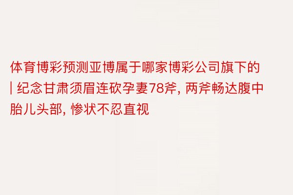体育博彩预测亚博属于哪家博彩公司旗下的 | 纪念甘肃须眉连砍孕妻78斧, 两斧畅达腹中胎儿头部, 惨状不忍直视