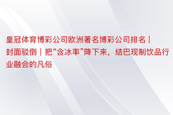 皇冠体育博彩公司欧洲著名博彩公司排名 | 封面驳倒｜把“含冰率”降下来，结巴现制饮品行业融会的凡俗