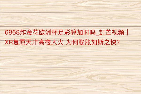 6868炸金花欧洲杯足彩算加时吗_封芒视频｜XR复原天津高楼大火 为何膨胀如斯之快？