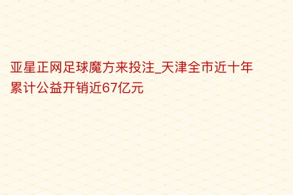 亚星正网足球魔方来投注_天津全市近十年累计公益开销近67亿元