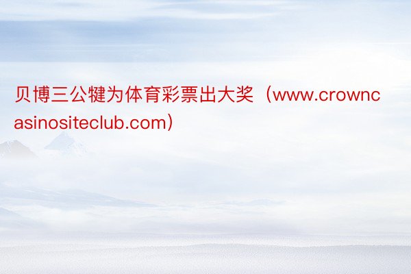 贝博三公犍为体育彩票出大奖（www.crowncasinositeclub.com）