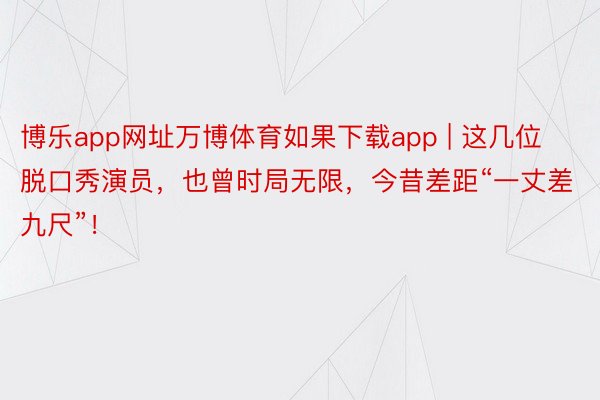 博乐app网址万博体育如果下载app | 这几位脱口秀演员，也曾时局无限，今昔差距“一丈差九尺”！