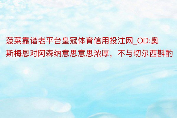 菠菜靠谱老平台皇冠体育信用投注网_OD:奥斯梅恩对阿森纳意思意思浓厚，不与切尔西斟酌