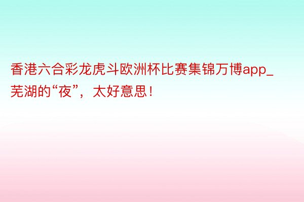 香港六合彩龙虎斗欧洲杯比赛集锦万博app_芜湖的“夜”，太好意思！