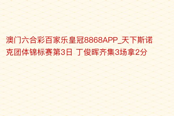 澳门六合彩百家乐皇冠8868APP_天下斯诺克团体锦标赛第3日 丁俊晖齐集3场拿2分