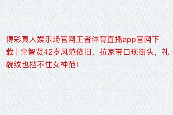 博彩真人娱乐场官网王者体育直播app官网下载 | 全智贤42岁风范依旧，拉家带口现街头，礼貌纹也挡不住女神范！