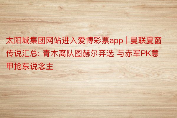 太阳城集团网站进入爱博彩票app | 曼联夏窗传说汇总: 青木离队图赫尔弃选 与赤军PK意甲抢东说念主