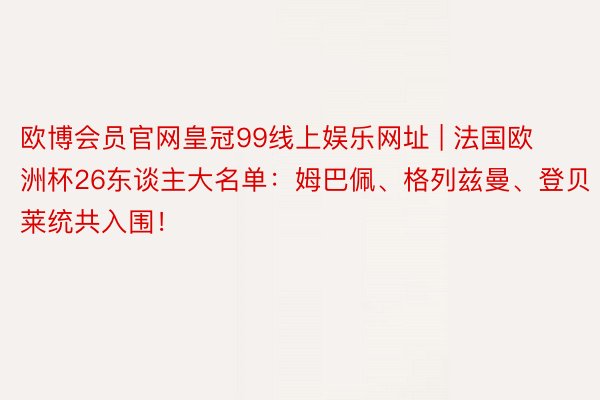欧博会员官网皇冠99线上娱乐网址 | 法国欧洲杯26东谈主大名单：姆巴佩、格列兹曼、登贝莱统共入围！
