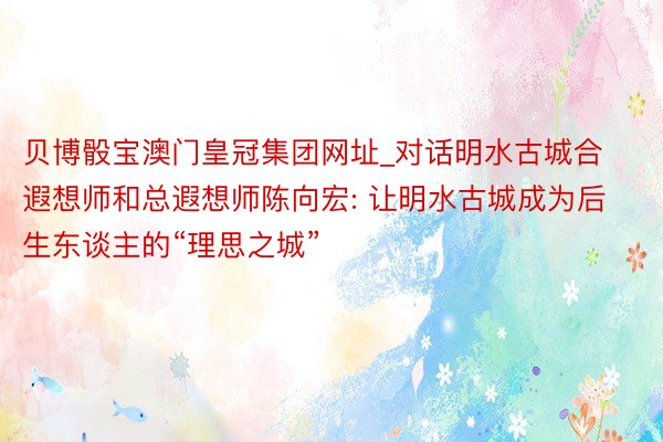 贝博骰宝澳门皇冠集团网址_对话明水古城合遐想师和总遐想师陈向宏: 让明水古城成为后生东谈主的“理思之城”