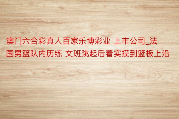 澳门六合彩真人百家乐博彩业 上市公司_法国男篮队内历练 文班跳起后着实摸到篮板上沿