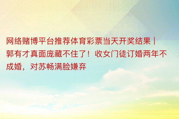 网络赌博平台推荐体育彩票当天开奖结果 | 郭有才真面庞藏不住了！收女门徒订婚两年不成婚，对苏畅满脸嫌弃