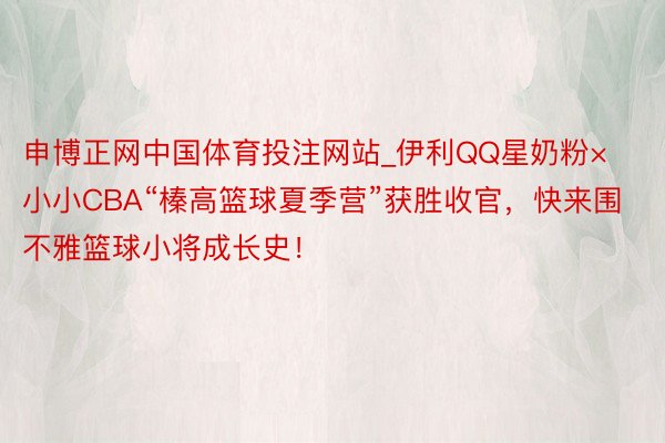 申博正网中国体育投注网站_伊利QQ星奶粉×小小CBA“榛高篮球夏季营”获胜收官，快来围不雅篮球小将成长史！