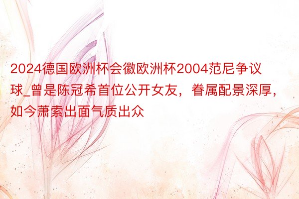 2024德国欧洲杯会徽欧洲杯2004范尼争议球_曾是陈冠希首位公开女友，眷属配景深厚，如今萧索出面气质出众