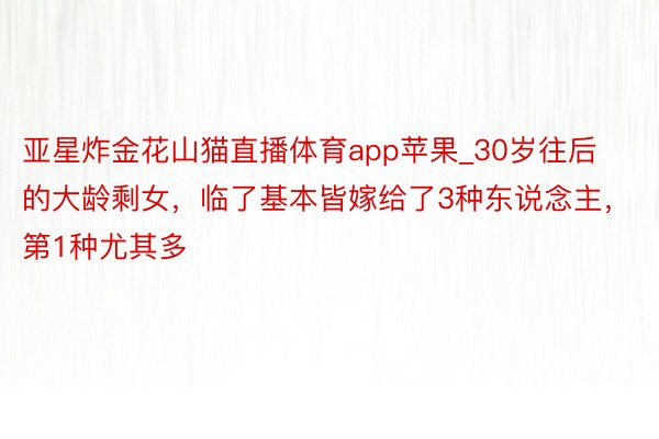 亚星炸金花山猫直播体育app苹果_30岁往后的大龄剩女，临了基本皆嫁给了3种东说念主，第1种尤其多