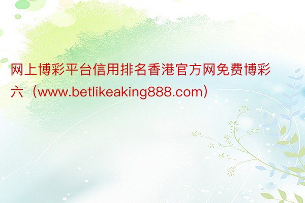 网上博彩平台信用排名香港官方网免费博彩六（www.betlikeaking888.com）